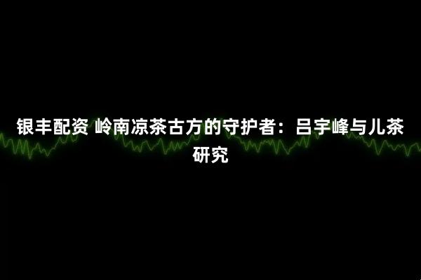 银丰配资 岭南凉茶古方的守护者：吕宇峰与儿茶研究