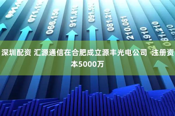 深圳配资 汇源通信在合肥成立源丰光电公司  注册资本5000万