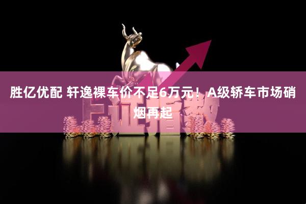 胜亿优配 轩逸裸车价不足6万元！A级轿车市场硝烟再起