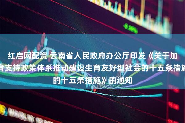 红启网配资 云南省人民政府办公厅印发《关于加快完善生育支持政策体系推动建设生育友好型社会的十五条措施》的通知